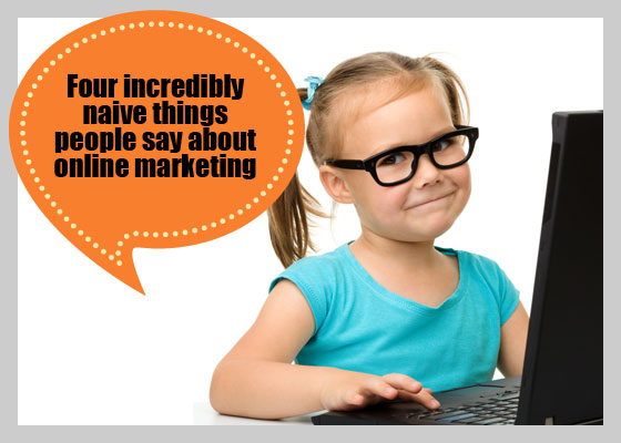 Four incredibly naive things people say about online marketing